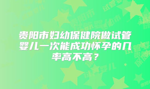 贵阳市妇幼保健院做试管婴儿一次能成功怀孕的几率高不高?