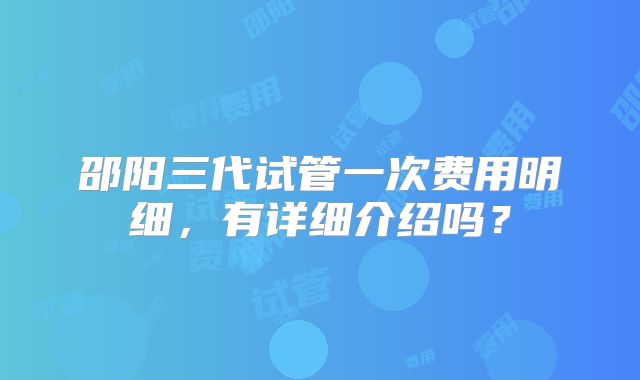 邵阳三代试管一次费用明细,有详细介绍吗?