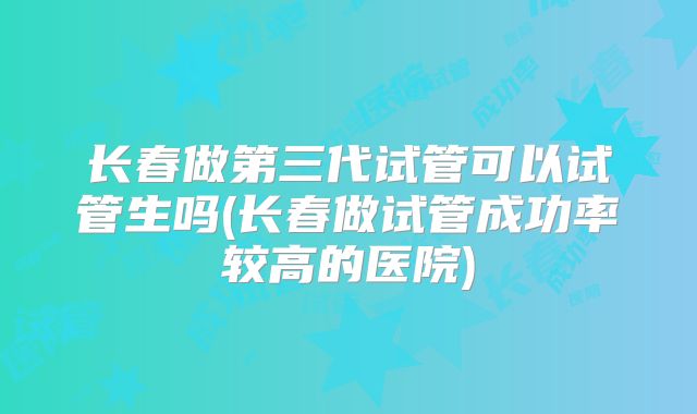 长春做第三代试管可以试管生吗(长春做试管成功率较高的医院)
