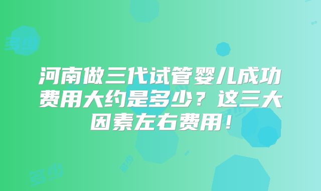 河南做三代试管婴儿成功费用大约是多少？这三大因素左右费用！