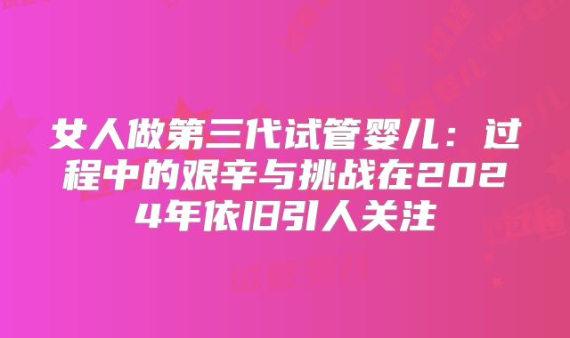 女人做第三代试管婴儿：过程中的艰辛与挑战在2024年依旧引人关注