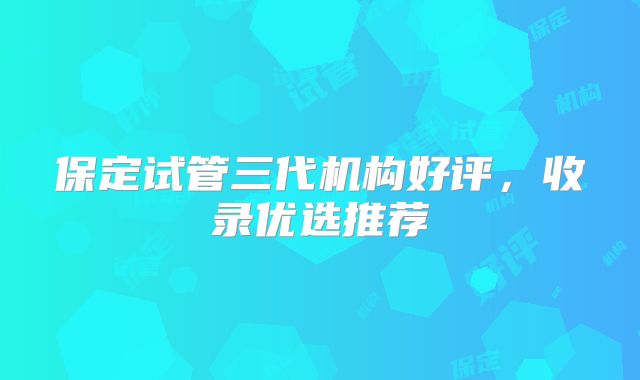 保定试管三代机构好评，收录优选推荐