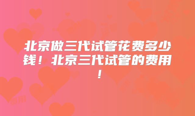 北京做三代试管花费多少钱!北京三代试管的费用!