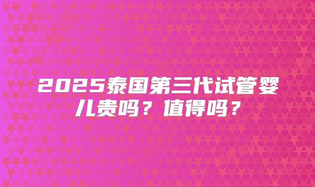 2025泰国第三代试管婴儿贵吗?值得吗?