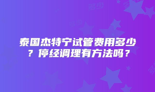 泰国杰特宁试管费用多少？停经调理有方法吗？