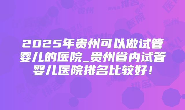 2025年贵州可以做试管婴儿的医院_贵州省内试管婴儿医院排名比较好！