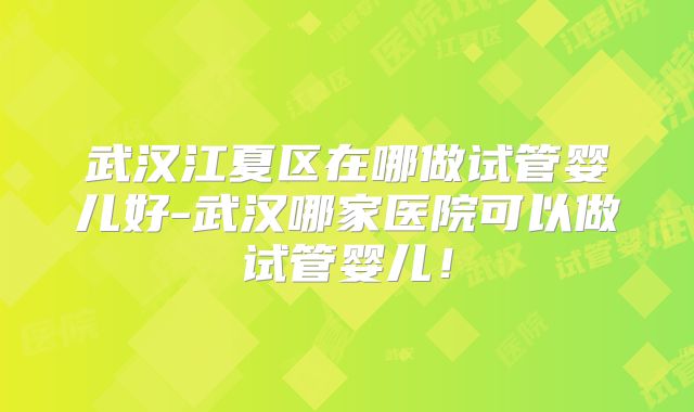 武汉江夏区在哪做试管婴儿好-武汉哪家医院可以做试管婴儿!