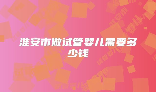 淮安市做试管婴儿需要多少钱