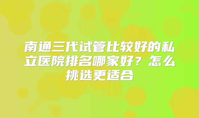 南通三代试管比较好的私立医院排名哪家好？怎么挑选更适合
