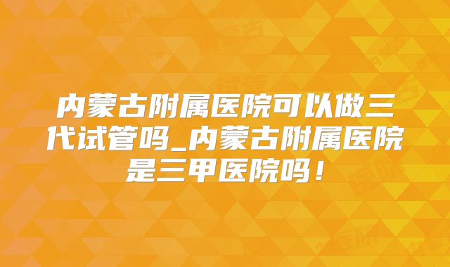 内蒙古附属医院可以做三代试管吗_内蒙古附属医院是三甲医院吗！