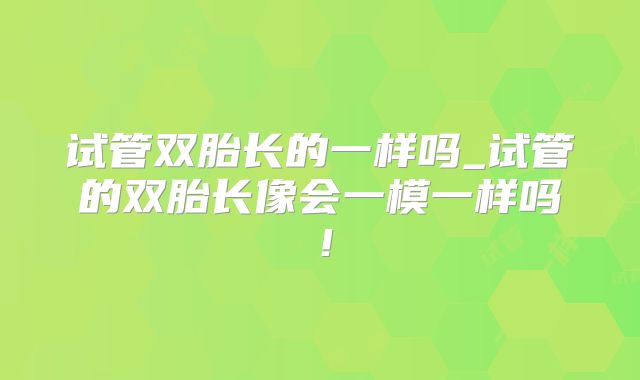 试管双胎长的一样吗_试管的双胎长像会一模一样吗！