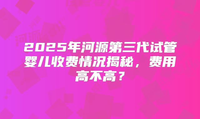 2025年河源第三代试管婴儿收费情况揭秘，费用高不高？