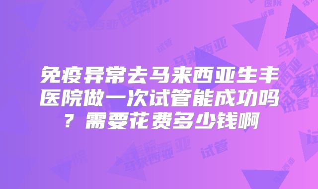 免疫异常去马来西亚生丰医院做一次试管能成功吗？需要花费多少钱啊