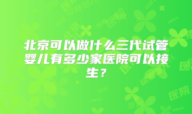 北京可以做什么三代试管婴儿有多少家医院可以接生？