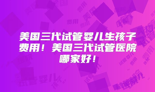 美国三代试管婴儿生孩子费用！美国三代试管医院哪家好！