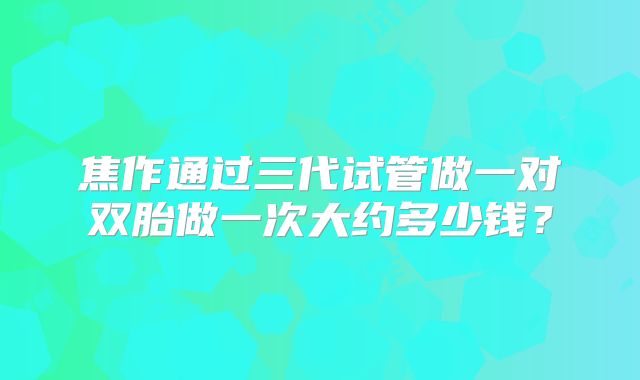 焦作通过三代试管做一对双胎做一次大约多少钱？