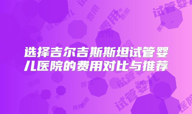 选择吉尔吉斯斯坦试管婴儿医院的费用对比与推荐