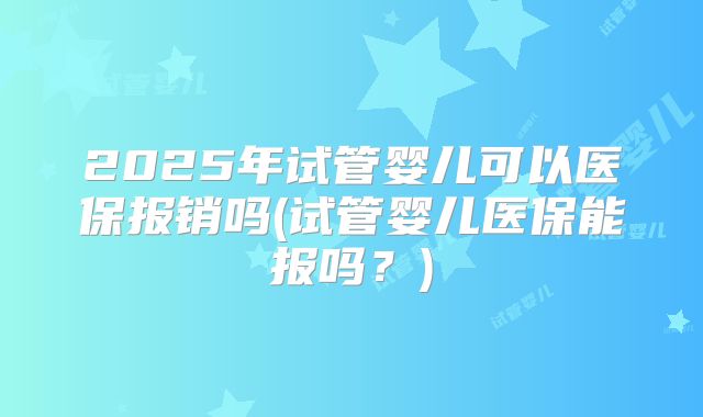 2025年试管婴儿可以医保报销吗(试管婴儿医保能报吗?)