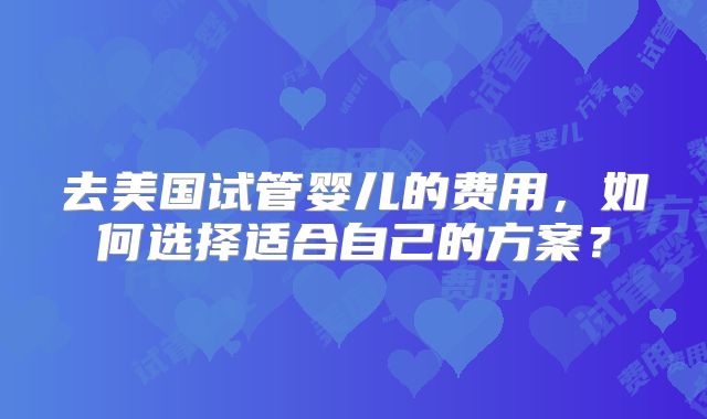 去美国试管婴儿的费用，如何选择适合自己的方案？