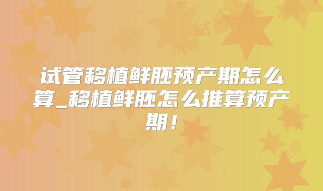 试管移植鲜胚预产期怎么算_移植鲜胚怎么推算预产期！