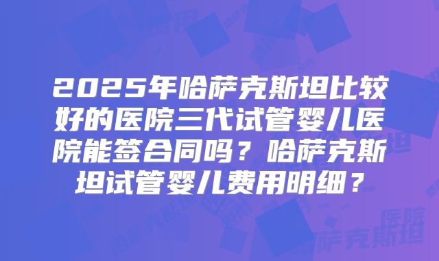 2025年哈萨克斯坦比较好的医院三代试管婴儿医院能签合同吗？哈萨克斯坦试管婴儿费用明细？