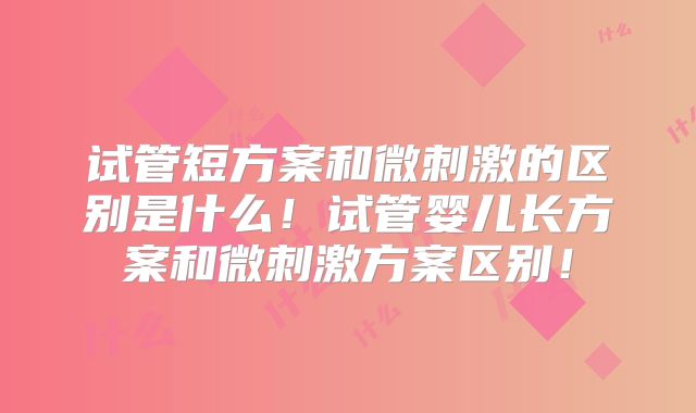 试管短方案和微刺激的区别是什么！试管婴儿长方案和微刺激方案区别！
