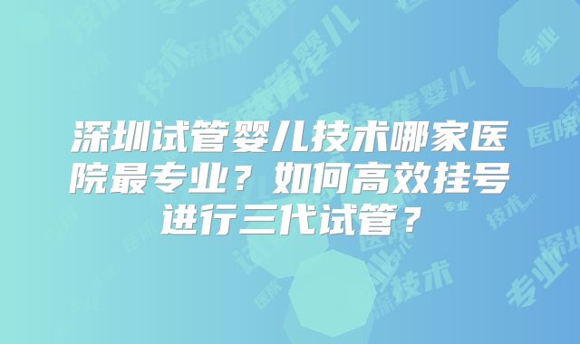 深圳试管婴儿技术哪家医院最专业？如何高效挂号进行三代试管？