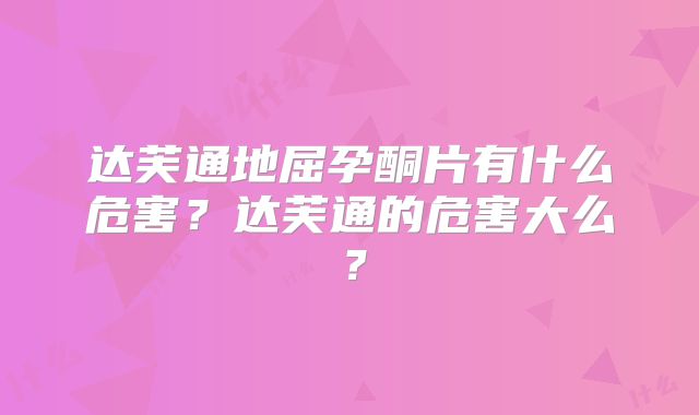 达芙通地屈孕酮片有什么危害?达芙通的危害大么?