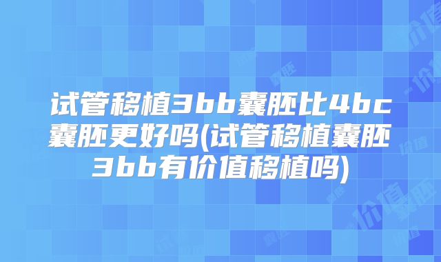 试管移植3bb囊胚比4bc囊胚更好吗(试管移植囊胚3bb有价值移植吗)