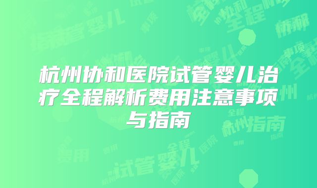 杭州协和医院试管婴儿治疗全程解析费用注意事项与指南
