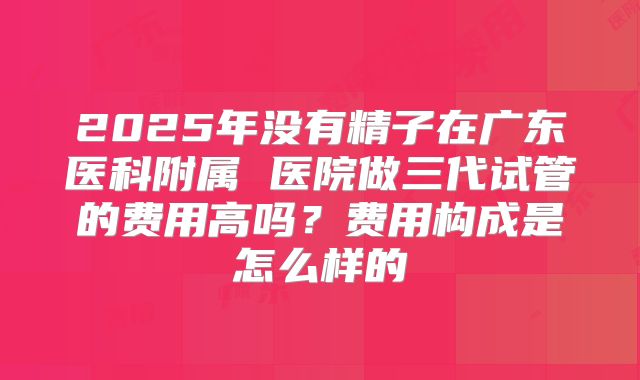 2025年没有精子在广东医科附属 医院做三代试管的费用高吗？费用构成是怎么样的