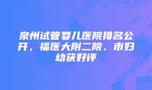 泉州试管婴儿医院排名公开，福医大附二院、市妇幼获好评