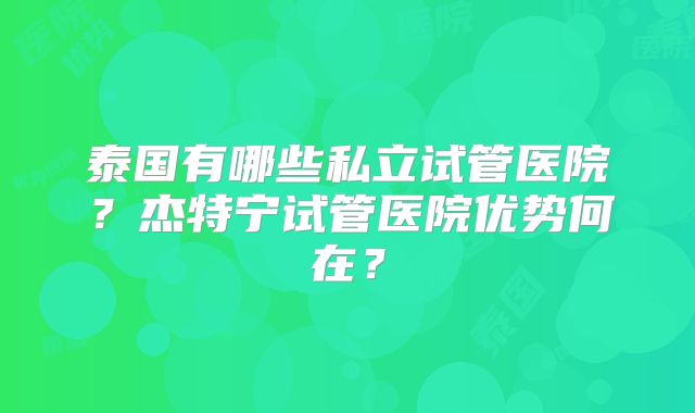 泰国有哪些私立试管医院？杰特宁试管医院优势何在？