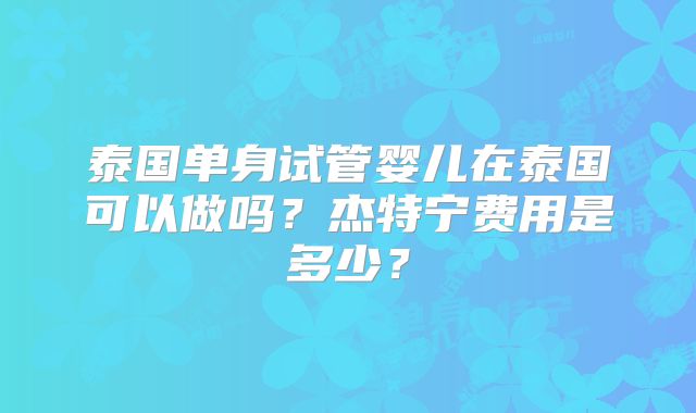 泰国单身试管婴儿在泰国可以做吗？杰特宁费用是多少？