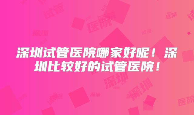 深圳试管医院哪家好呢!深圳比较好的试管医院!