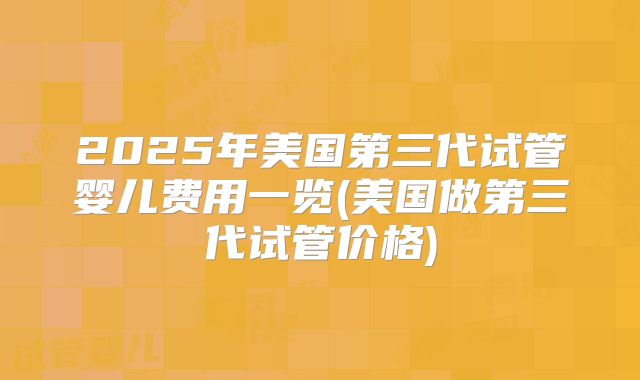 2025年美国第三代试管婴儿费用一览(美国做第三代试管价格)
