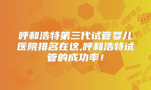 呼和浩特第三代试管婴儿医院排名在这,呼和浩特试管的成功率！