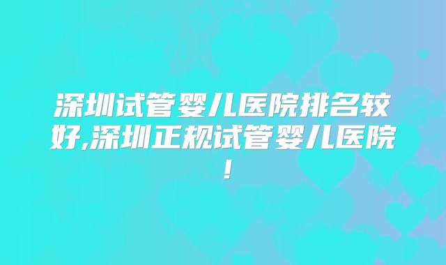 深圳试管婴儿医院排名较好,深圳正规试管婴儿医院!