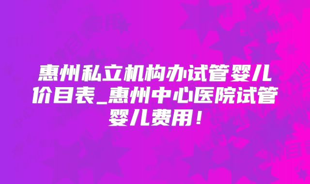惠州私立机构办试管婴儿价目表_惠州中心医院试管婴儿费用!