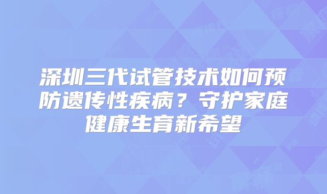 深圳三代试管技术如何预防遗传性疾病？守护家庭健康生育新希望