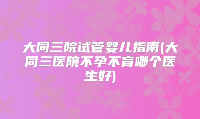 大同三院试管婴儿指南(大同三医院不孕不育哪个医生好)