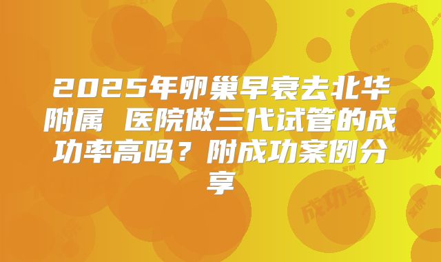 2025年卵巢早衰去北华附属 医院做三代试管的成功率高吗？附成功案例分享