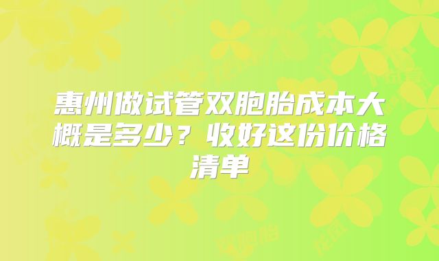 惠州做试管双胞胎成本大概是多少?收好这份价格清单