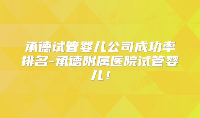 承德试管婴儿公司成功率排名-承德附属医院试管婴儿!