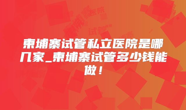 柬埔寨试管私立医院是哪几家_柬埔寨试管多少钱能做！
