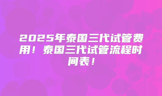 2025年泰国三代试管费用！泰国三代试管流程时间表！
