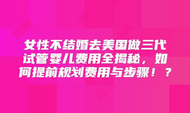 女性不结婚去美国做三代试管婴儿费用全揭秘,如何提前规划费用与步骤!?