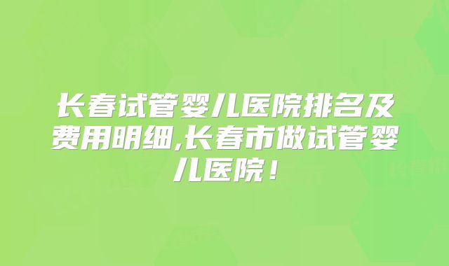 长春试管婴儿医院排名及费用明细,长春市做试管婴儿医院!