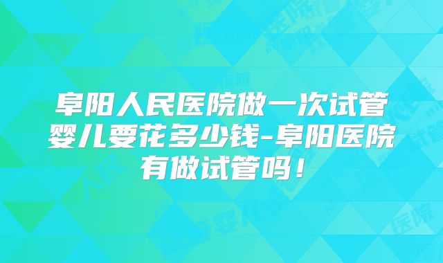 阜阳人民医院做一次试管婴儿要花多少钱-阜阳医院有做试管吗！