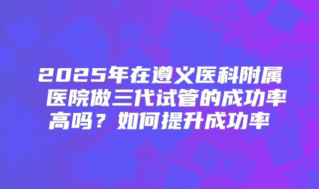 2025年在遵义医科附属 医院做三代试管的成功率高吗?如何提升成功率